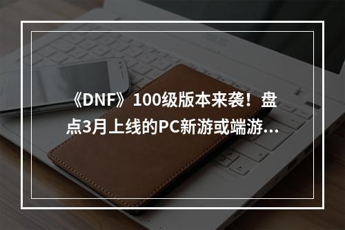 《DNF》100级版本来袭！盘点3月上线的PC新游或端游新版本