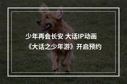 少年再会长安 大话IP动画《大话之少年游》开启预约