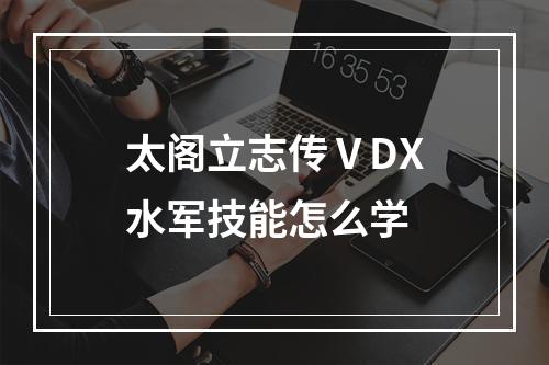 太阁立志传ⅤDX水军技能怎么学