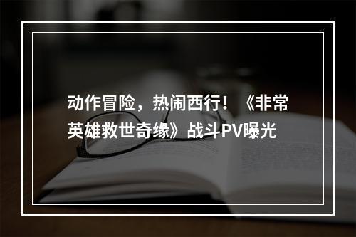 动作冒险，热闹西行！《非常英雄救世奇缘》战斗PV曝光