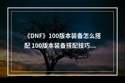 《DNF》100版本装备怎么搭配 100版本装备搭配技巧分享