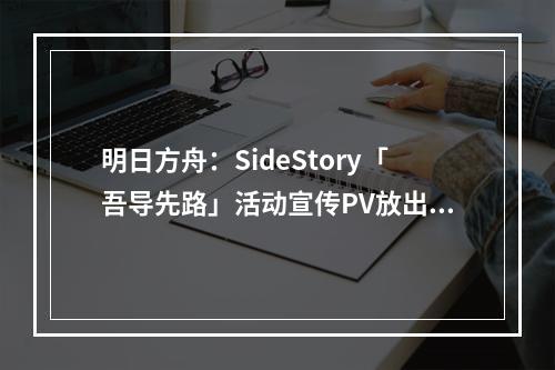 明日方舟：SideStory「吾导先路」活动宣传PV放出！莫斯提马剧情来了！