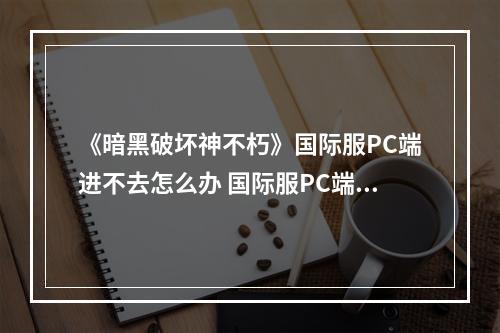 《暗黑破坏神不朽》国际服PC端进不去怎么办 国际服PC端进不去解决办法