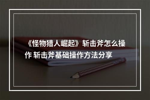 《怪物猎人崛起》斩击斧怎么操作 斩击斧基础操作方法分享