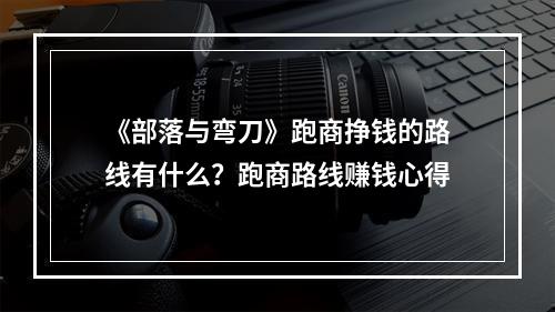 《部落与弯刀》跑商挣钱的路线有什么？跑商路线赚钱心得