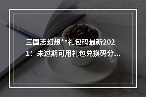 三国志幻想**礼包码最新2021：未过期可用礼包兑换码分享[多图]