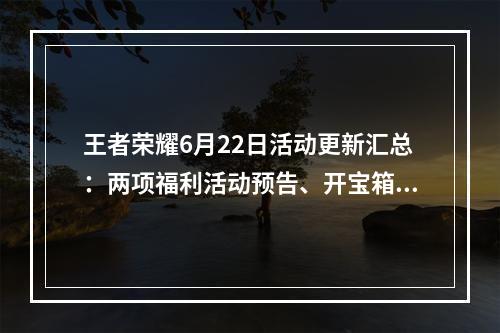 王者荣耀6月22日活动更新汇总：两项福利活动预告、开宝箱获永久皮肤[多图]