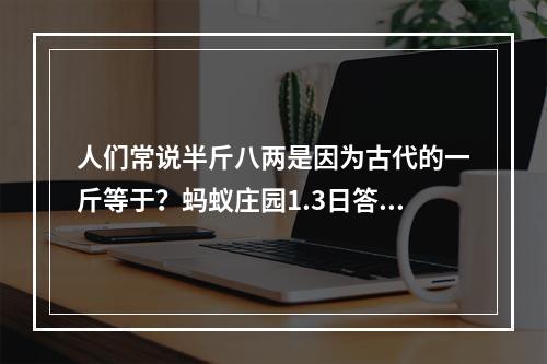 人们常说半斤八两是因为古代的一斤等于？蚂蚁庄园1.3日答案