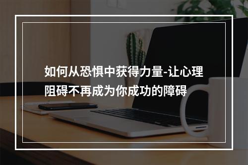 如何从恐惧中获得力量-让心理阻碍不再成为你成功的障碍 