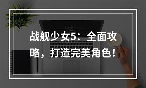 战舰少女5：全面攻略，打造完美角色！