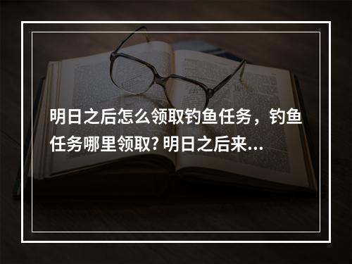 明日之后怎么领取钓鱼任务，钓鱼任务哪里领取? 明日之后来呀钓鱼啊任务在哪触发攻略一览