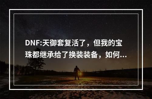 DNF:天御套复活了，但我的宝珠都继承给了换装装备，如何补救? 魔兽世界传承物品效果怎么激活攻略列表