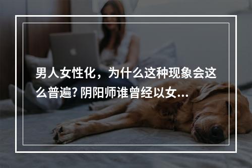 男人女性化，为什么这种现象会这么普遍? 阴阳师谁曾经以女装的身份登场攻略一览