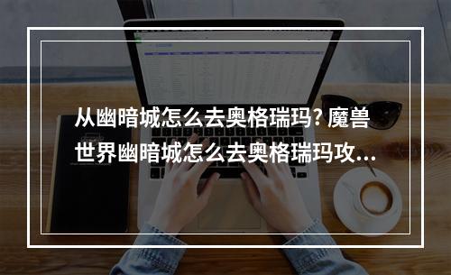 从幽暗城怎么去奥格瑞玛? 魔兽世界幽暗城怎么去奥格瑞玛攻略列表