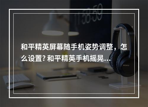 和平精英屏幕随手机姿势调整，怎么设置? 和平精英手机摇晃会动怎么调攻略集锦