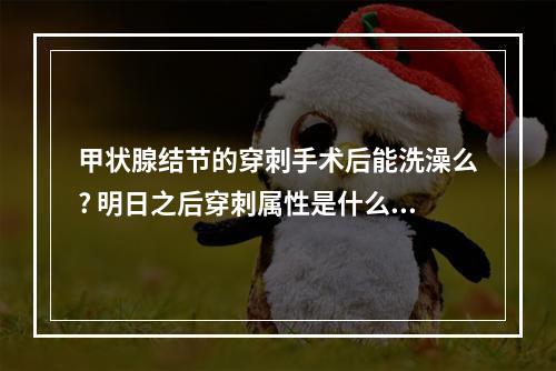 甲状腺结节的穿刺手术后能洗澡么? 明日之后穿刺属性是什么意思攻略合集