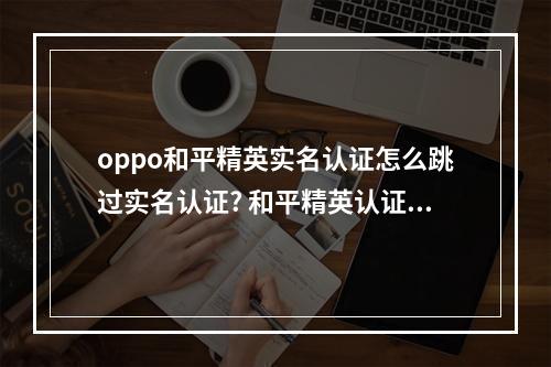 oppo和平精英实名认证怎么跳过实名认证? 和平精英认证身份证号了怎么解除攻略介绍