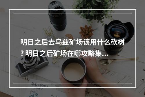 明日之后去乌兹矿场该用什么砍树? 明日之后矿场在哪攻略集锦