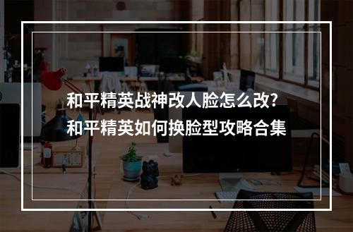 和平精英战神改人脸怎么改? 和平精英如何换脸型攻略合集