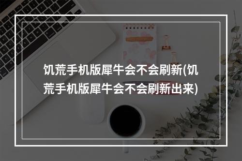 饥荒手机版犀牛会不会刷新(饥荒手机版犀牛会不会刷新出来)