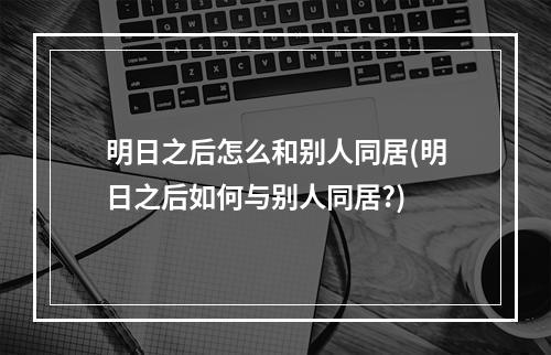 明日之后怎么和别人同居(明日之后如何与别人同居?)