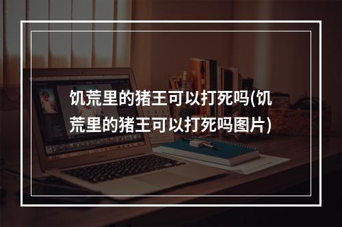 饥荒里的猪王可以打死吗(饥荒里的猪王可以打死吗图片)