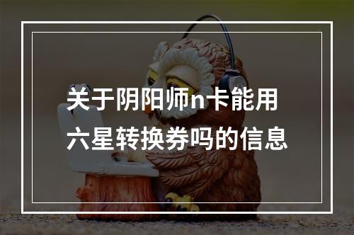 关于阴阳师n卡能用六星转换券吗的信息