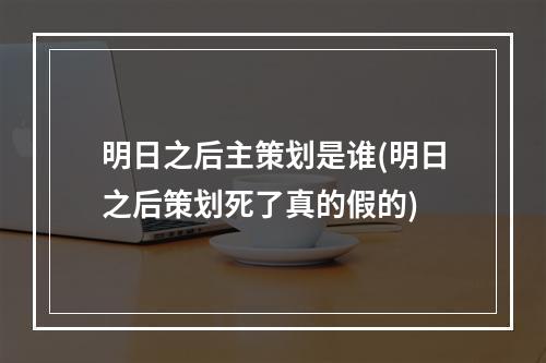 明日之后主策划是谁(明日之后策划死了真的假的)