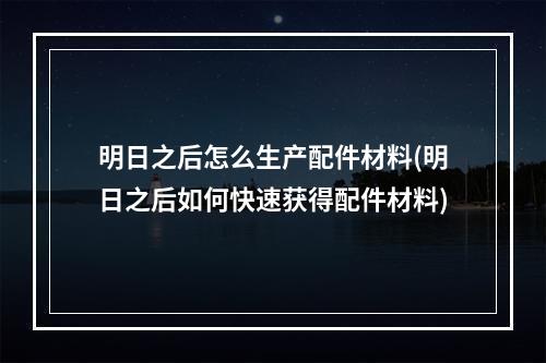 明日之后怎么生产配件材料(明日之后如何快速获得配件材料)