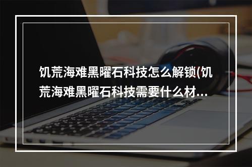 饥荒海难黑曜石科技怎么解锁(饥荒海难黑曜石科技需要什么材料)