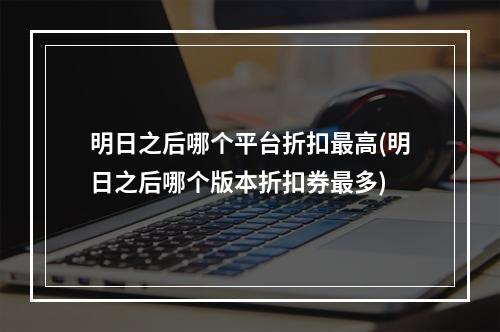 明日之后哪个平台折扣最高(明日之后哪个版本折扣券最多)