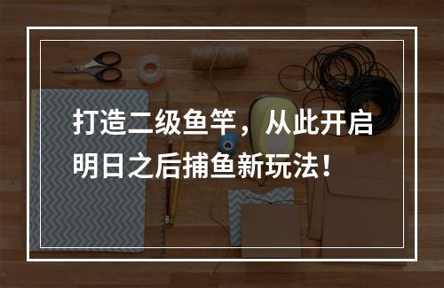 打造二级鱼竿，从此开启明日之后捕鱼新玩法！