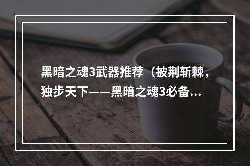 黑暗之魂3武器推荐（披荆斩棘，独步天下——黑暗之魂3必备武器推荐）