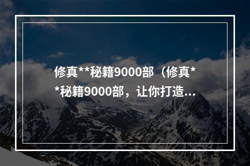 修真**秘籍9000部（修真**秘籍9000部，让你打造不同凡响的修真之路）