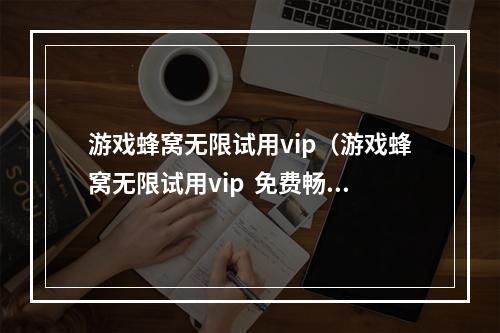 游戏蜂窝无限试用vip（游戏蜂窝无限试用vip  免费畅玩游戏，玩转游戏世界）