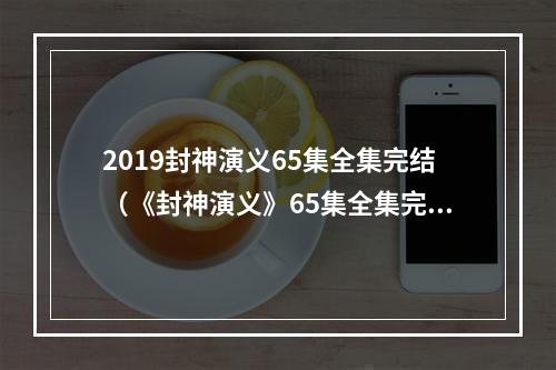 2019封神演义65集全集完结（《封神演义》65集全集完结，2020年深受玩家喜爱）