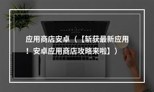 应用商店安卓（【斩获最新应用！安卓应用商店攻略来啦】）