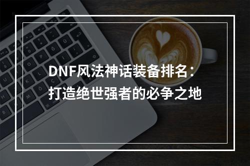 DNF风法神话装备排名：打造绝世强者的必争之地