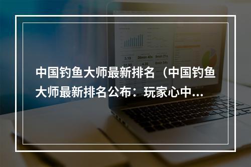 中国钓鱼大师最新排名（中国钓鱼大师最新排名公布：玩家心中的顶级大师是谁？）