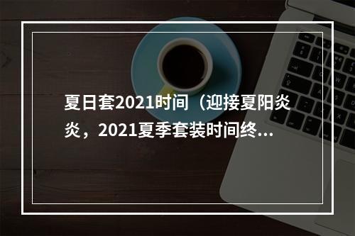 夏日套2021时间（迎接夏阳炎炎，2021夏季套装时间终极攻略！）