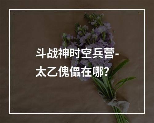 斗战神时空兵营-太乙傀儡在哪？