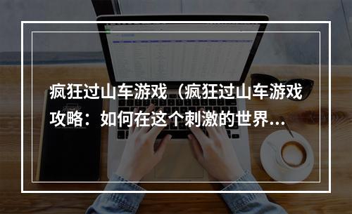 疯狂过山车游戏（疯狂过山车游戏攻略：如何在这个刺激的世界里取得优势？）