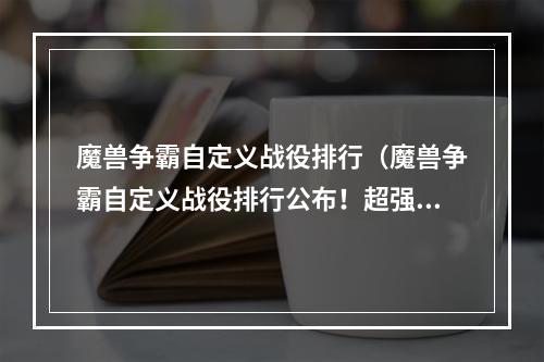 魔兽争霸自定义战役排行（魔兽争霸自定义战役排行公布！超强玩家排名大揭秘！）