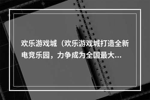 欢乐游戏城（欢乐游戏城打造全新电竞乐园，力争成为全国最大游戏娱乐场所）