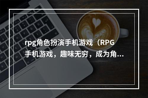 rpg角色扮演手机游戏（RPG手机游戏，趣味无穷，成为角色扮演大师）