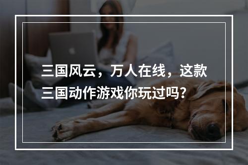 三国风云，万人在线，这款三国动作游戏你玩过吗？