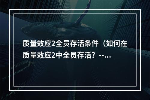 质量效应2全员存活条件（如何在质量效应2中全员存活？--从技能点到决策的全面指南）