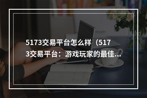 5173交易平台怎么样（5173交易平台：游戏玩家的最佳选择）