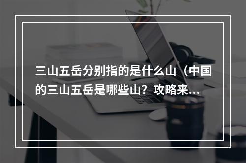 三山五岳分别指的是什么山（中国的三山五岳是哪些山？攻略来了！）