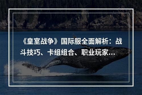 《皇室战争》国际服全面解析：战斗技巧、卡组组合、职业玩家精选卡牌